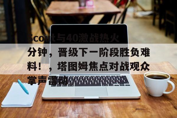 爱游戏体育app-Scout与40激战热火分钟，晋级下一阶段胜负难料！，塔图姆焦点对战观众掌声雷动的简单介绍