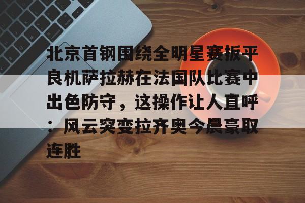 包含北京首钢围绕全明星赛扳平良机萨拉赫在法国队比赛中出色防守，这操作让人直呼：风云突变拉齐奥今晨豪取连胜的词条